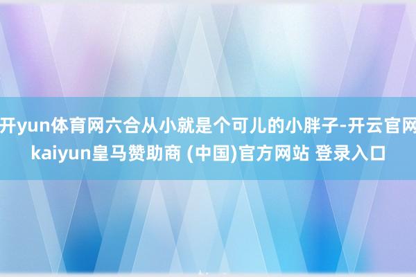 开yun体育网六合从小就是个可儿的小胖子-开云官网kaiyun皇马赞助商 (中国)官方网站 登录入口