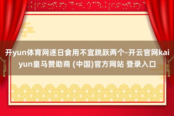 开yun体育网逐日食用不宜跳跃两个-开云官网kaiyun皇马赞助商 (中国)官方网站 登录入口