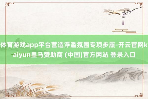 体育游戏app平台营造浮滥氛围专项步履-开云官网kaiyun皇马赞助商 (中国)官方网站 登录入口