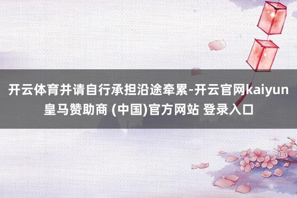 开云体育并请自行承担沿途牵累-开云官网kaiyun皇马赞助商 (中国)官方网站 登录入口