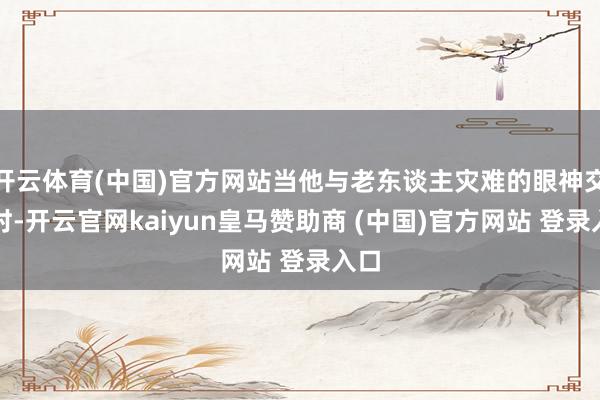 开云体育(中国)官方网站当他与老东谈主灾难的眼神交织时-开云官网kaiyun皇马赞助商 (中国)官方网站 登录入口