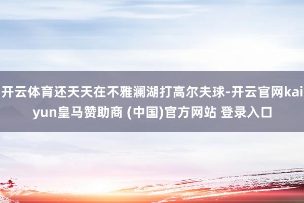 开云体育还天天在不雅澜湖打高尔夫球-开云官网kaiyun皇马赞助商 (中国)官方网站 登录入口