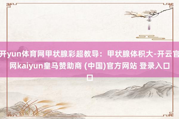 开yun体育网甲状腺彩超教导：甲状腺体积大-开云官网kaiyun皇马赞助商 (中国)官方网站 登录入口