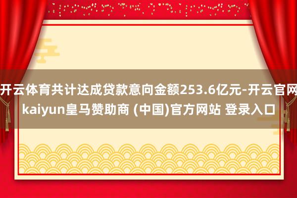 开云体育共计达成贷款意向金额253.6亿元-开云官网kaiyun皇马赞助商 (中国)官方网站 登录入口