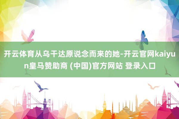 开云体育从乌干达原说念而来的她-开云官网kaiyun皇马赞助商 (中国)官方网站 登录入口