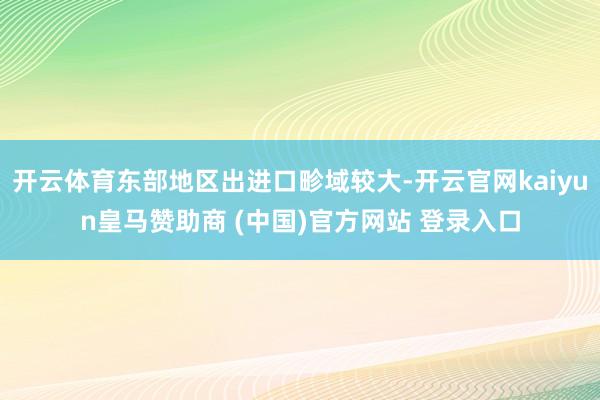 开云体育东部地区出进口畛域较大-开云官网kaiyun皇马赞助商 (中国)官方网站 登录入口
