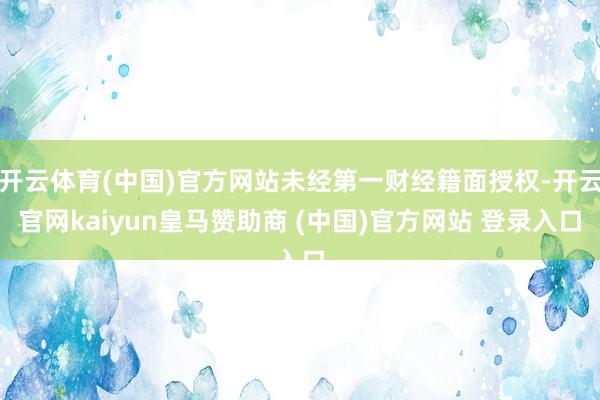 开云体育(中国)官方网站未经第一财经籍面授权-开云官网kaiyun皇马赞助商 (中国)官方网站 登录入口
