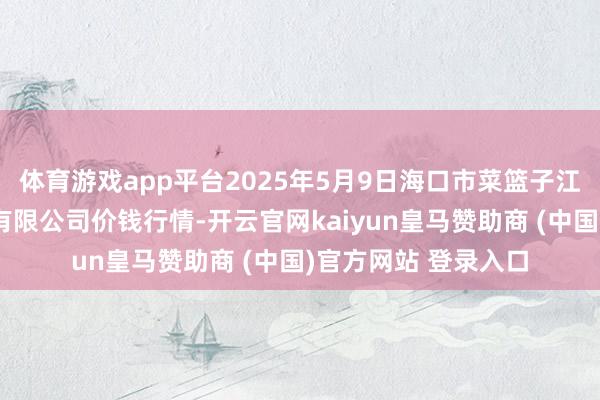 体育游戏app平台2025年5月9日海口市菜篮子江楠农家具批发商场有限公司价钱行情-开云官网kaiyun皇马赞助商 (中国)官方网站 登录入口