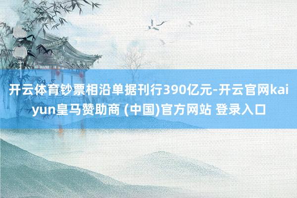 开云体育钞票相沿单据刊行390亿元-开云官网kaiyun皇马赞助商 (中国)官方网站 登录入口
