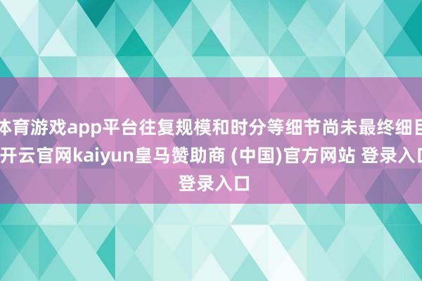 体育游戏app平台往复规模和时分等细节尚未最终细目-开云官网kaiyun皇马赞助商 (中国)官方网站 登录入口