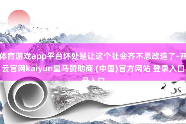 体育游戏app平台坏处是让这个社会齐不思改造了-开云官网kaiyun皇马赞助商 (中国)官方网站 登录入口