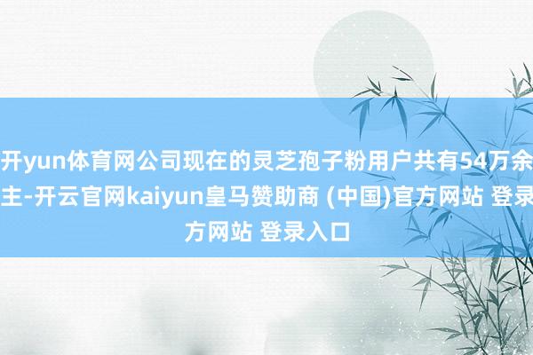 开yun体育网公司现在的灵芝孢子粉用户共有54万余东谈主-开云官网kaiyun皇马赞助商 (中国)官方网站 登录入口