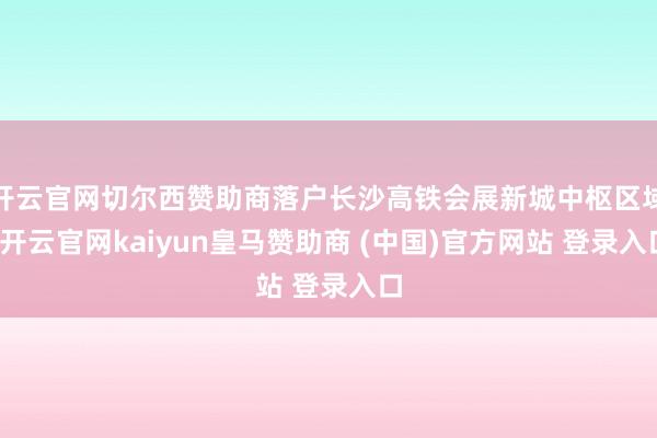 开云官网切尔西赞助商落户长沙高铁会展新城中枢区域-开云官网kaiyun皇马赞助商 (中国)官方网站 登录入口