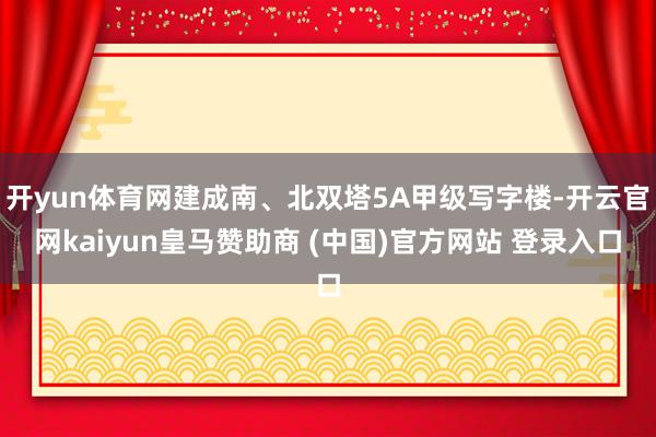开yun体育网建成南、北双塔5A甲级写字楼-开云官网kaiyun皇马赞助商 (中国)官方网站 登录入口