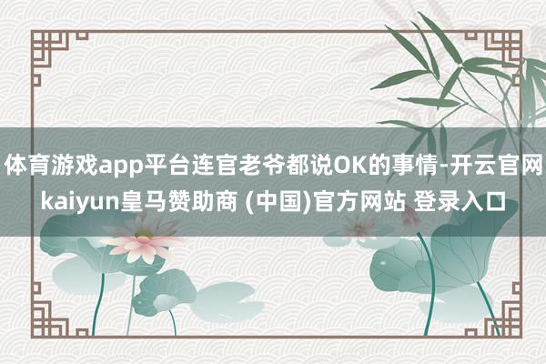 体育游戏app平台连官老爷都说OK的事情-开云官网kaiyun皇马赞助商 (中国)官方网站 登录入口