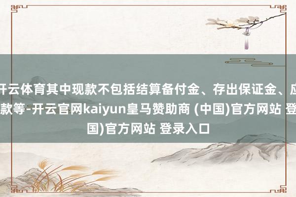 开云体育其中现款不包括结算备付金、存出保证金、应收申购款等-开云官网kaiyun皇马赞助商 (中国)官方网站 登录入口