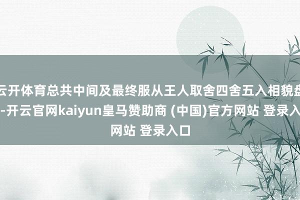 云开体育总共中间及最终服从王人取舍四舍五入相貌盘算-开云官网kaiyun皇马赞助商 (中国)官方网站 登录入口
