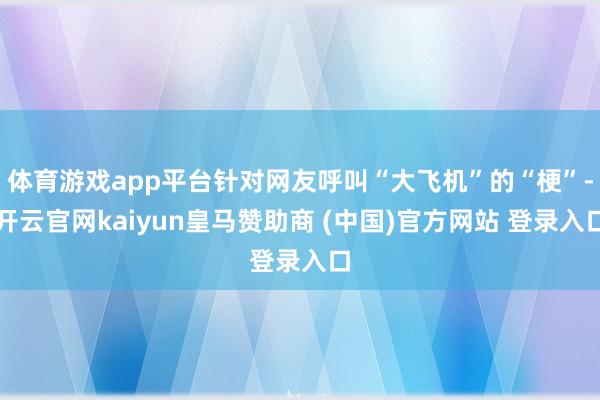 体育游戏app平台针对网友呼叫“大飞机”的“梗”-开云官网kaiyun皇马赞助商 (中国)官方网站 登录入口