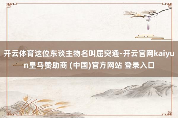 开云体育这位东谈主物名叫屈突通-开云官网kaiyun皇马赞助商 (中国)官方网站 登录入口