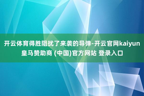 开云体育得胜阻扰了来袭的导弹-开云官网kaiyun皇马赞助商 (中国)官方网站 登录入口