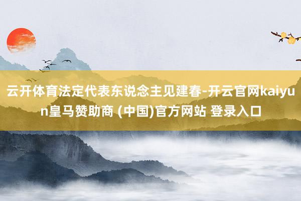 云开体育法定代表东说念主见建春-开云官网kaiyun皇马赞助商 (中国)官方网站 登录入口