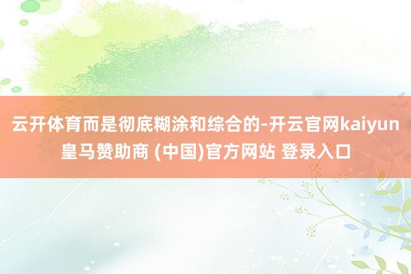 云开体育而是彻底糊涂和综合的-开云官网kaiyun皇马赞助商 (中国)官方网站 登录入口