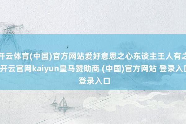 开云体育(中国)官方网站爱好意思之心东谈主王人有之-开云官网kaiyun皇马赞助商 (中国)官方网站 登录入口