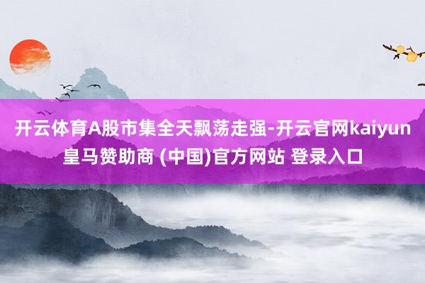 开云体育A股市集全天飘荡走强-开云官网kaiyun皇马赞助商 (中国)官方网站 登录入口