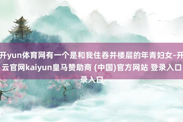 开yun体育网有一个是和我住吞并楼层的年青妇女-开云官网kaiyun皇马赞助商 (中国)官方网站 登录入口