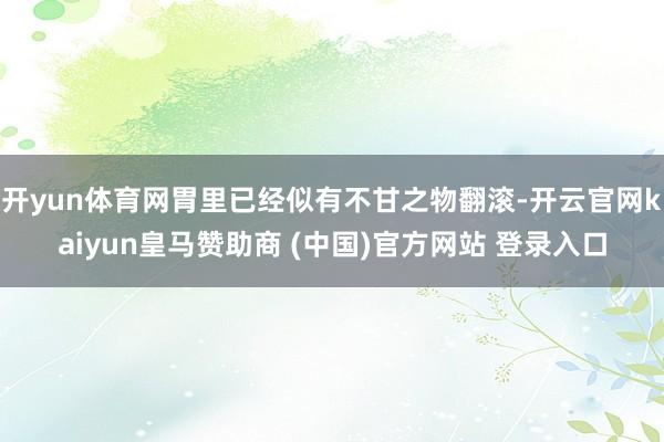 开yun体育网胃里已经似有不甘之物翻滚-开云官网kaiyun皇马赞助商 (中国)官方网站 登录入口