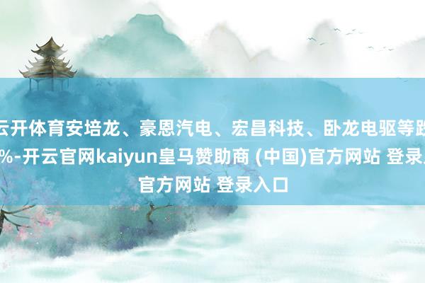 云开体育安培龙、豪恩汽电、宏昌科技、卧龙电驱等跌超8%-开云官网kaiyun皇马赞助商 (中国)官方网站 登录入口