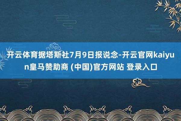 开云体育据塔斯社7月9日报说念-开云官网kaiyun皇马赞助商 (中国)官方网站 登录入口