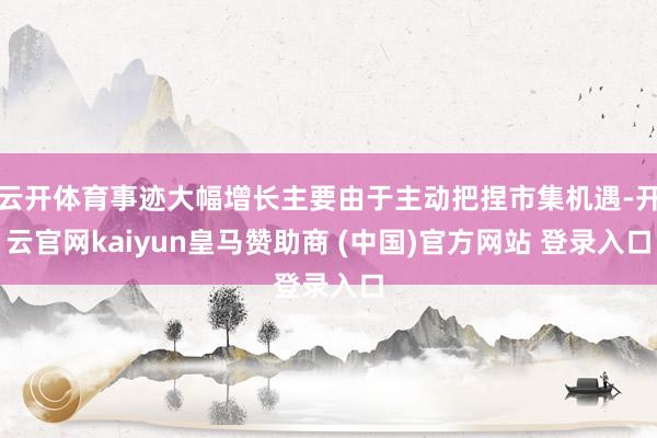 云开体育事迹大幅增长主要由于主动把捏市集机遇-开云官网kaiyun皇马赞助商 (中国)官方网站 登录入口