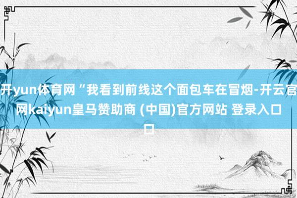 开yun体育网“我看到前线这个面包车在冒烟-开云官网kaiyun皇马赞助商 (中国)官方网站 登录入口