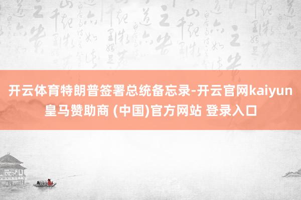 开云体育特朗普签署总统备忘录-开云官网kaiyun皇马赞助商 (中国)官方网站 登录入口