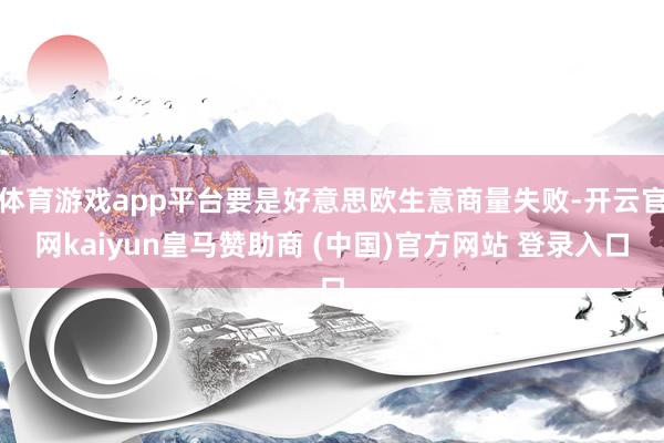 体育游戏app平台要是好意思欧生意商量失败-开云官网kaiyun皇马赞助商 (中国)官方网站 登录入口