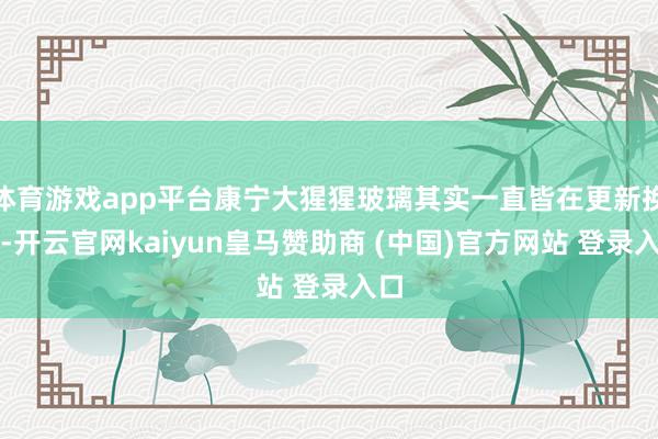 体育游戏app平台康宁大猩猩玻璃其实一直皆在更新换代-开云官网kaiyun皇马赞助商 (中国)官方网站 登录入口