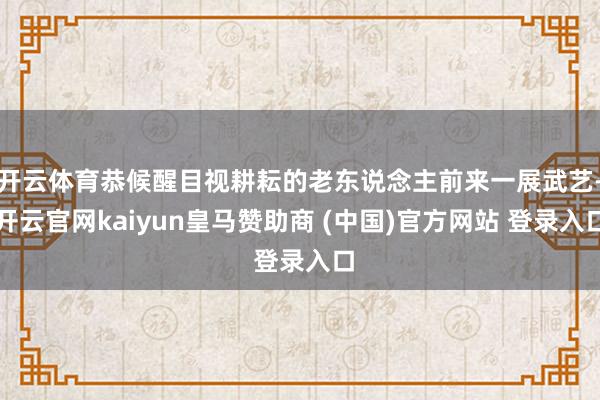 开云体育恭候醒目视耕耘的老东说念主前来一展武艺-开云官网kaiyun皇马赞助商 (中国)官方网站 登录入口