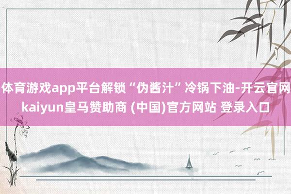 体育游戏app平台解锁“伪酱汁”冷锅下油-开云官网kaiyun皇马赞助商 (中国)官方网站 登录入口