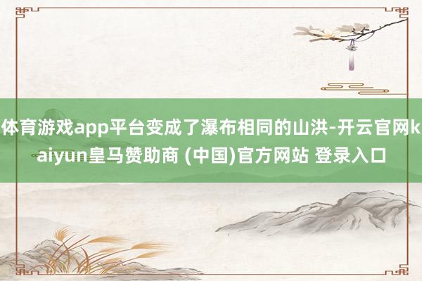 体育游戏app平台变成了瀑布相同的山洪-开云官网kaiyun皇马赞助商 (中国)官方网站 登录入口