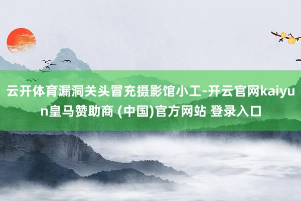 云开体育漏洞关头冒充摄影馆小工-开云官网kaiyun皇马赞助商 (中国)官方网站 登录入口