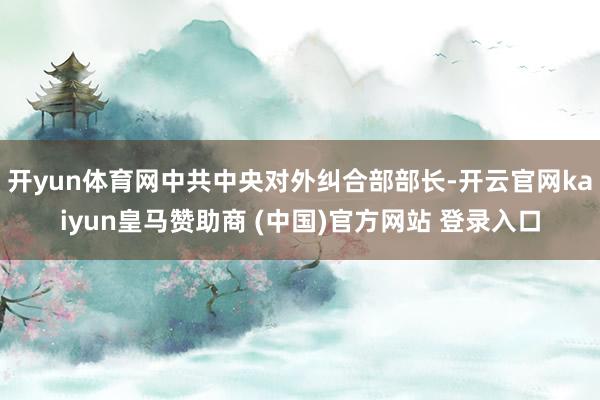 开yun体育网中共中央对外纠合部部长-开云官网kaiyun皇马赞助商 (中国)官方网站 登录入口