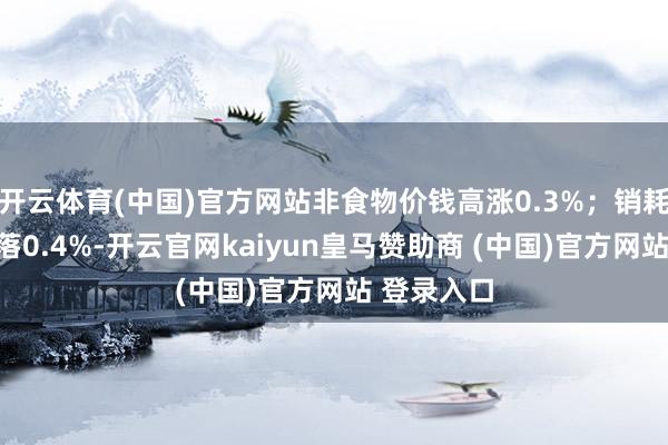 开云体育(中国)官方网站非食物价钱高涨0.3%；销耗品价钱下落0.4%-开云官网kaiyun皇马赞助商 (中国)官方网站 登录入口