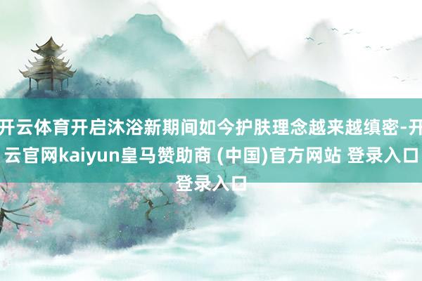 开云体育开启沐浴新期间如今护肤理念越来越缜密-开云官网kaiyun皇马赞助商 (中国)官方网站 登录入口
