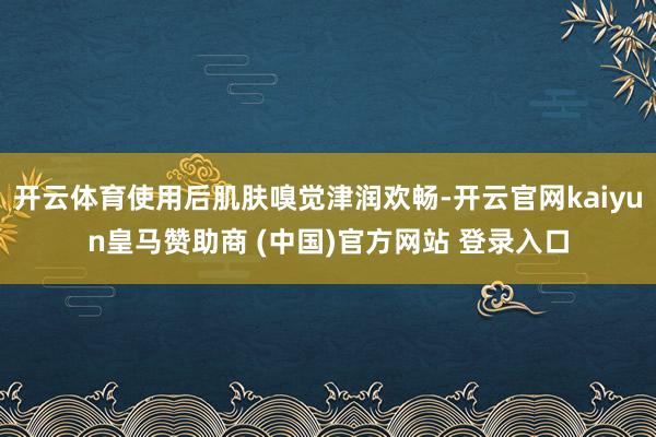 开云体育使用后肌肤嗅觉津润欢畅-开云官网kaiyun皇马赞助商 (中国)官方网站 登录入口
