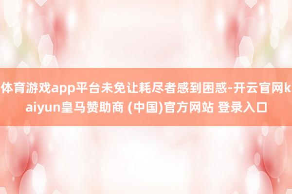 体育游戏app平台未免让耗尽者感到困惑-开云官网kaiyun皇马赞助商 (中国)官方网站 登录入口
