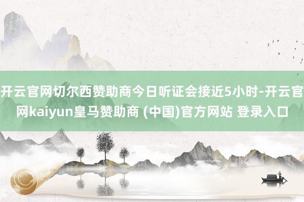 开云官网切尔西赞助商　　今日听证会接近5小时-开云官网kaiyun皇马赞助商 (中国)官方网站 登录入口