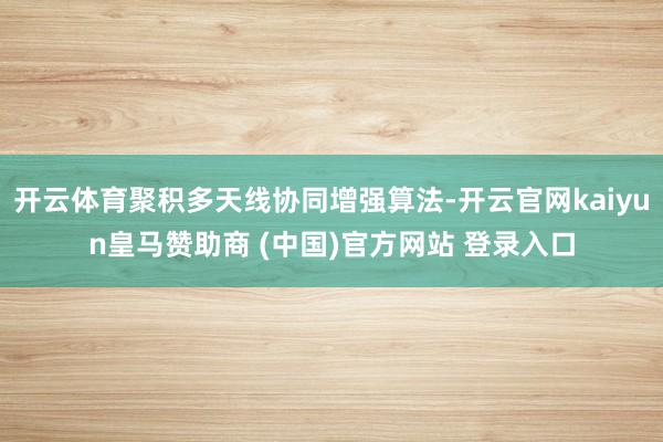 开云体育聚积多天线协同增强算法-开云官网kaiyun皇马赞助商 (中国)官方网站 登录入口