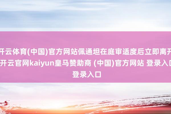 开云体育(中国)官方网站佩通坦在庭审适度后立即离开-开云官网kaiyun皇马赞助商 (中国)官方网站 登录入口