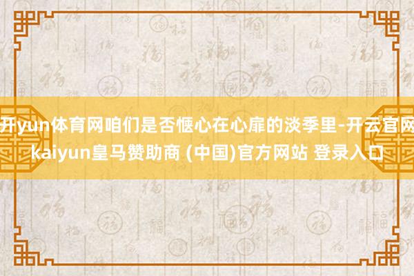 开yun体育网咱们是否惬心在心扉的淡季里-开云官网kaiyun皇马赞助商 (中国)官方网站 登录入口